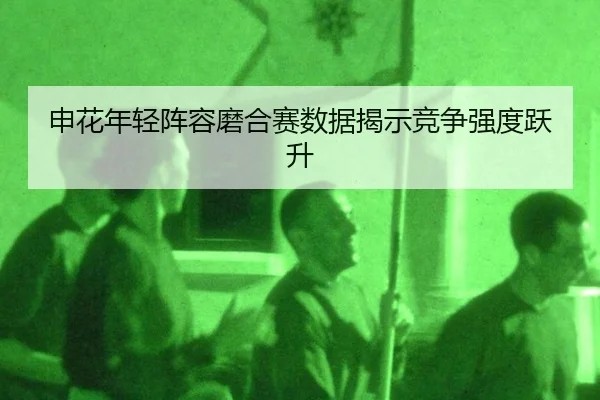 申花年轻阵容磨合赛数据揭示竞争强度跃升